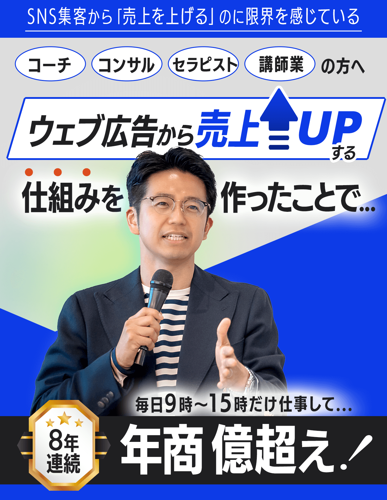 SNS集客から売上を上げるのに限界を感じているコーチ・コンサル・セラピスト・講師業の方へ たった1度、ウェブ広告から売上が上がる 仕組みを作ったことで... 毎日9時〜15時までの仕事でも 8年連続で年商億超え 